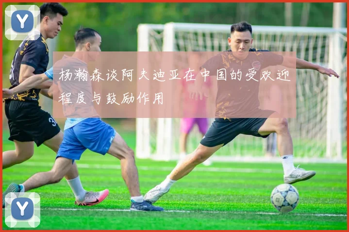 杨瀚森谈阿夫迪亚在中国的受欢迎程度与鼓励作用