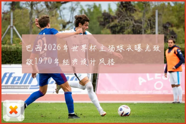 巴西2026年世界杯主场球衣曝光致敬1970年经典设计风格