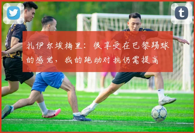 扎伊尔埃梅里:很享受在巴黎踢球的感觉,我的跑动对抗仍需提高