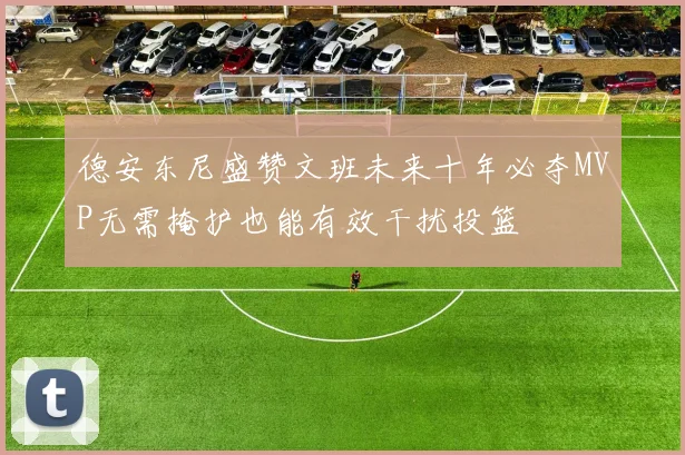德安东尼盛赞文班未来十年必夺MVP无需掩护也能有效干扰投篮