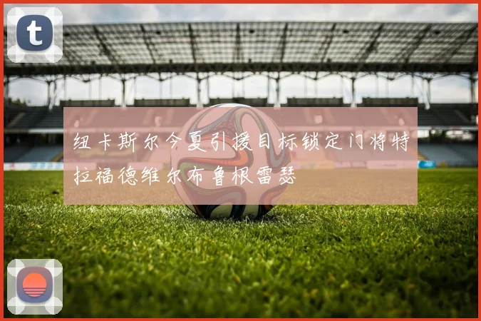 纽卡斯尔今夏引援目标锁定门将特拉福德维尔布鲁根雷瑟