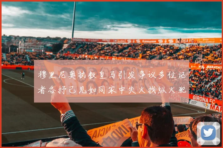 穆里尼奥执教皇马引发争议多位记者各抒己见如同家中失火找纵火犯