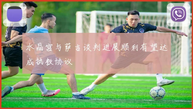 水晶宫与萨吉谈判进展顺利有望达成执教协议