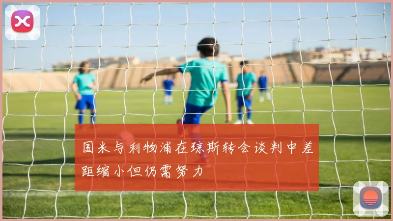 国米与利物浦在琼斯转会谈判中差距缩小但仍需努力