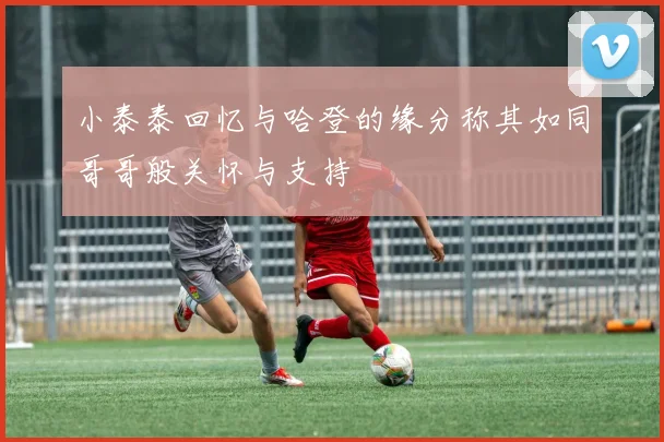 小泰泰回忆与哈登的缘分称其如同哥哥般关怀与支持