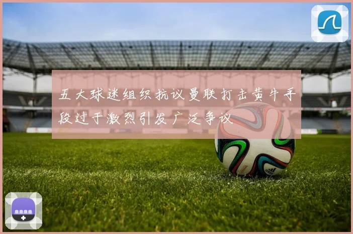 五大球迷组织抗议曼联打击黄牛手段过于激烈引发广泛争议